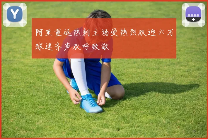 阿里重返热刺主场受热烈欢迎六万球迷齐声欢呼致敬