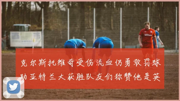 克尔斯托维奇受伤流血仍勇敢罚球助亚特兰大获胜队友们称赞他是英雄