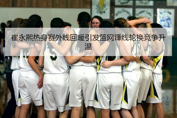 崔永熙热身赛外线回暖引发篮网锋线轮换竞争升温