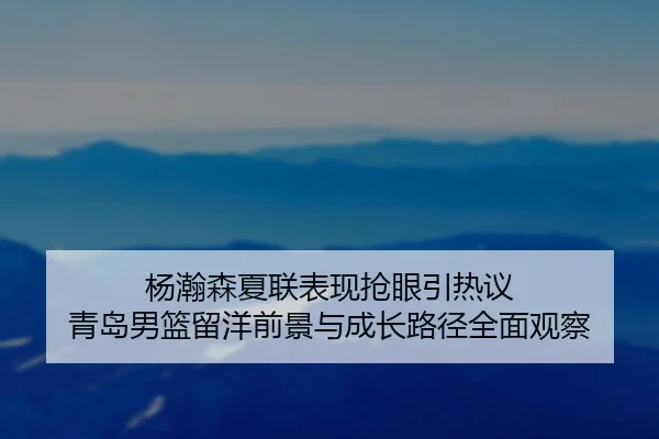 杨瀚森夏联表现抢眼引热议 青岛男篮留洋前景与成长路径全面观察