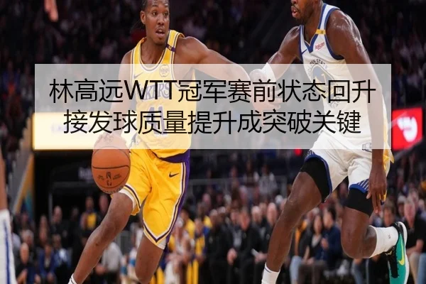 林高远WTT冠军赛前状态回升 接发球质量提升成突破关键