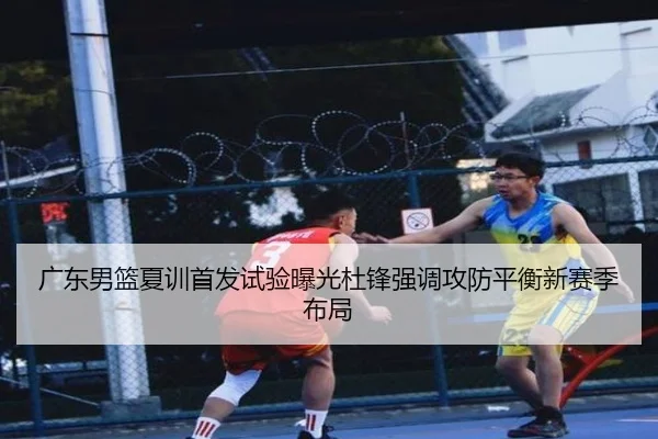 广东男篮夏训首发试验曝光杜锋强调攻防平衡新赛季布局
