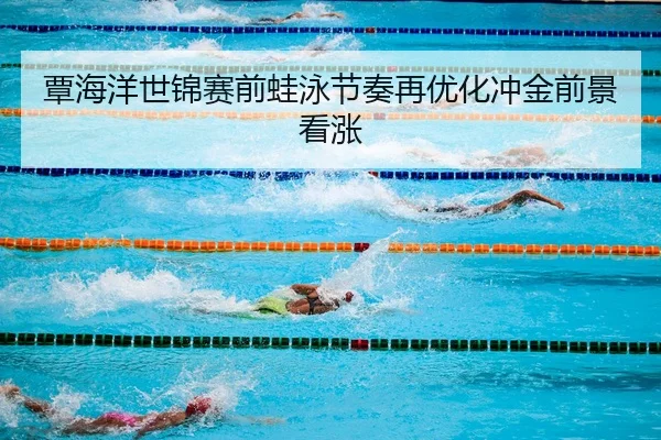 覃海洋世锦赛前蛙泳节奏再优化冲金前景看涨