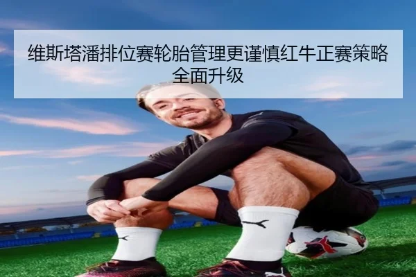 维斯塔潘排位赛轮胎管理更谨慎红牛正赛策略全面升级