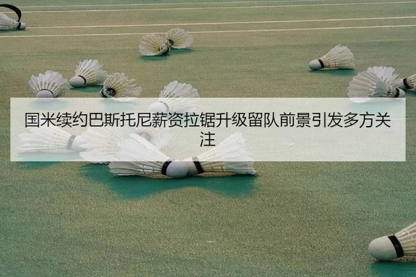 国米续约巴斯托尼薪资拉锯升级留队前景引发多方关注