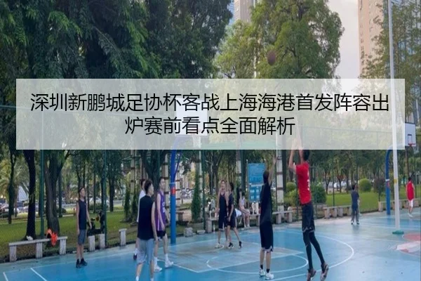 深圳新鹏城足协杯客战上海海港首发阵容出炉赛前看点全面解析