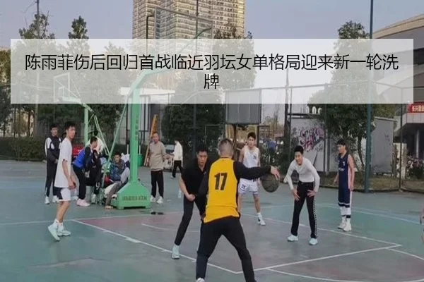 陈雨菲伤后回归首战临近羽坛女单格局迎来新一轮洗牌